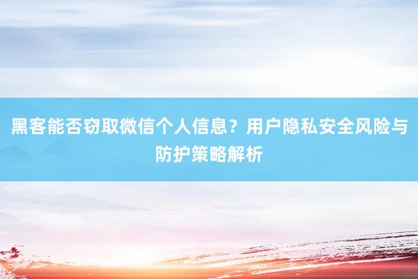 黑客能否窃取微信个人信息？用户隐私安全风险与防护策略解析