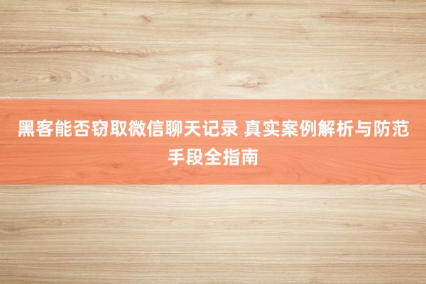 黑客能否窃取微信聊天记录 真实案例解析与防范手段全指南